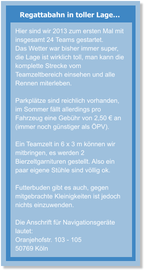 Regattabahn in toller Lage… Hier sind wir 2013 zum ersten Mal mit insgesamt 24 Teams gestartet.  Das Wetter war bisher immer super, die Lage ist wirklich toll, man kann die komplette Strecke vom Teamzeltbereich einsehen und alle Rennen miterleben.  Parkplätze sind reichlich vorhanden, im Sommer fällt allerdings pro Fahrzeug eine Gebühr von 2,50 € an (immer noch günstiger als ÖPV).  Ein Teamzelt in 6 x 3 m können wir mitbringen, es werden 2 Bierzeltgarnituren gestellt. Also ein paar eigene Stühle sind völlig ok.  Futterbuden gibt es auch, gegen mitgebrachte Kleinigkeiten ist jedoch nichts einzuwenden.  Die Anschrift für Navigationsgeräte lautet: Oranjehofstr. 103 - 105 50769 Köln
