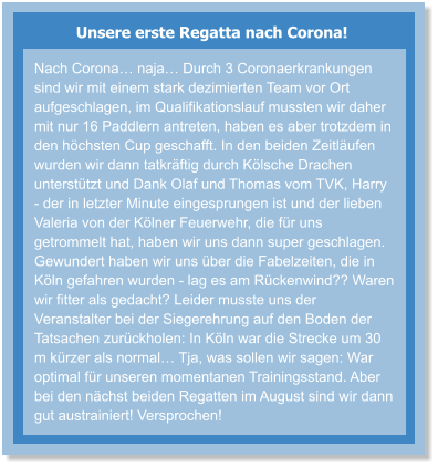 Unsere erste Regatta nach Corona! Nach Corona… naja… Durch 3 Coronaerkrankungen sind wir mit einem stark dezimierten Team vor Ort aufgeschlagen, im Qualifikationslauf mussten wir daher mit nur 16 Paddlern antreten, haben es aber trotzdem in den höchsten Cup geschafft. In den beiden Zeitläufen wurden wir dann tatkräftig durch Kölsche Drachen unterstützt und Dank Olaf und Thomas vom TVK, Harry - der in letzter Minute eingesprungen ist und der lieben Valeria von der Kölner Feuerwehr, die für uns getrommelt hat, haben wir uns dann super geschlagen. Gewundert haben wir uns über die Fabelzeiten, die in Köln gefahren wurden - lag es am Rückenwind?? Waren wir fitter als gedacht? Leider musste uns der Veranstalter bei der Siegerehrung auf den Boden der Tatsachen zurückholen: In Köln war die Strecke um 30 m kürzer als normal… Tja, was sollen wir sagen: War optimal für unseren momentanen Trainingsstand. Aber bei den nächst beiden Regatten im August sind wir dann gut austrainiert! Versprochen!