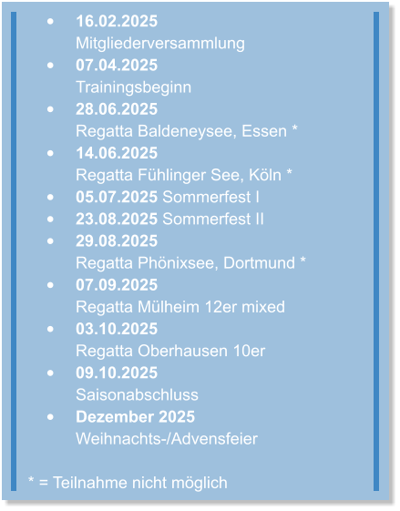 •	16.02.2025 Mitgliederversammlung  •	07.04.2025Trainingsbeginn  •	28.06.2025Regatta Baldeneysee, Essen * •	14.06.2025Regatta Fühlinger See, Köln * •	05.07.2025 Sommerfest I •	23.08.2025 Sommerfest II •	29.08.2025Regatta Phönixsee, Dortmund * •	07.09.2025Regatta Mülheim 12er mixed •	03.10.2025 Regatta Oberhausen 10er •	09.10.2025Saisonabschluss •	Dezember 2025Weihnachts-/Advensfeier * = Teilnahme nicht möglich
